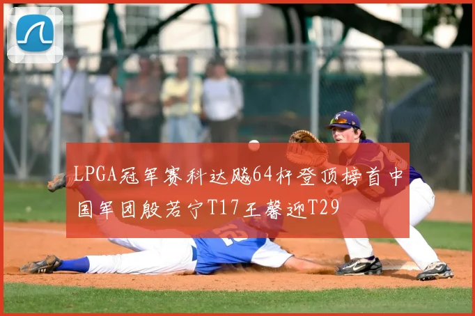 LPGA冠军赛科达飚64杆登顶榜首中国军团殷若宁T17王馨迎T29