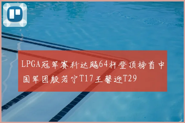 LPGA冠军赛科达飚64杆登顶榜首中国军团殷若宁T17王馨迎T29