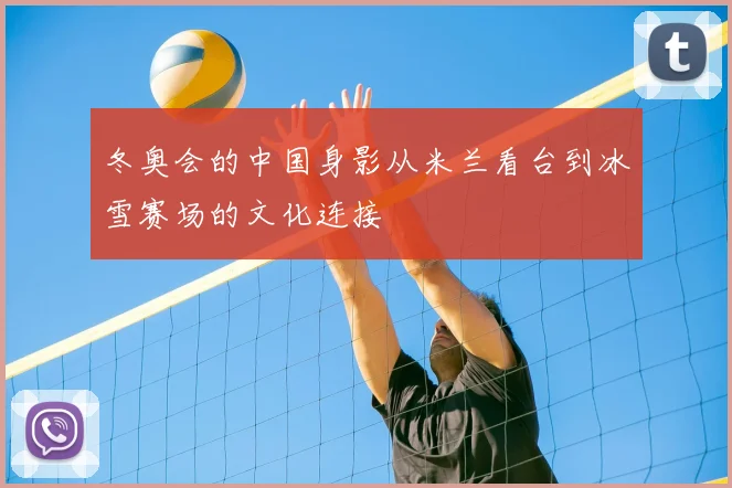 冬奥会的中国身影从米兰看台到冰雪赛场的文化连接