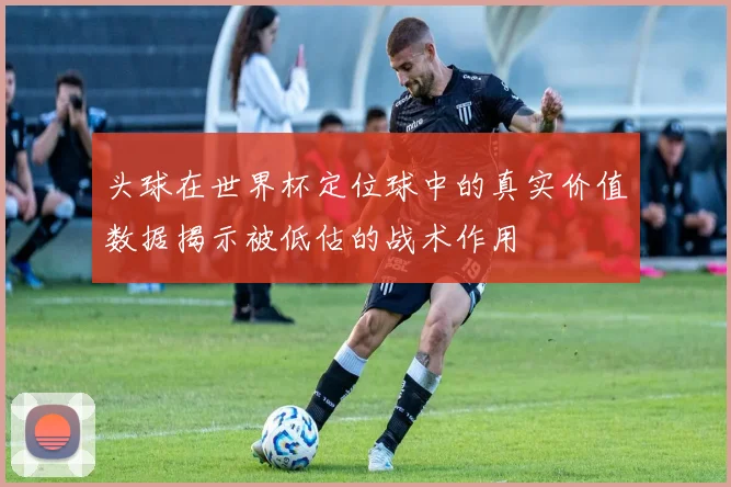 头球在世界杯定位球中的真实价值数据揭示被低估的战术作用