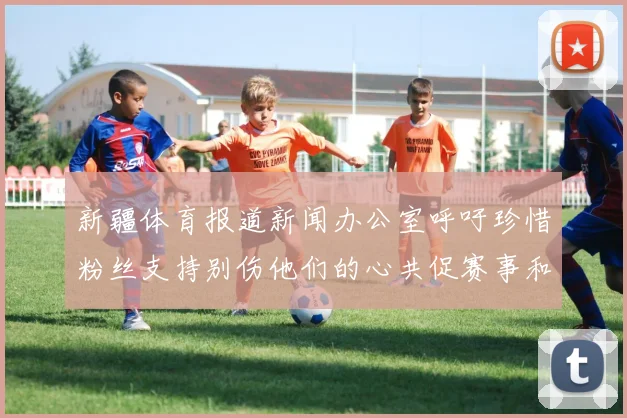 新疆体育报道新闻办公室呼吁珍惜粉丝支持别伤他们的心共促赛事和谐
