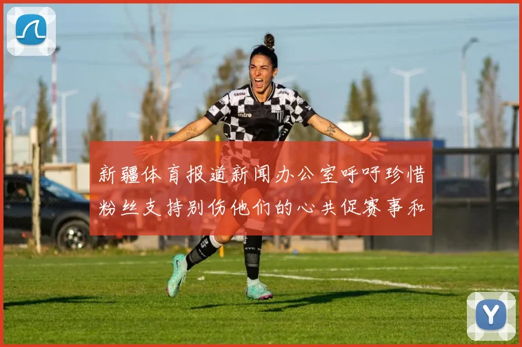 新疆体育报道新闻办公室呼吁珍惜粉丝支持别伤他们的心共促赛事和谐