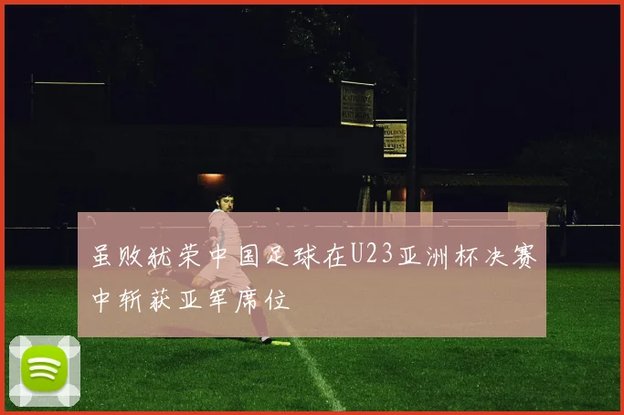 虽败犹荣中国足球在U23亚洲杯决赛中斩获亚军席位