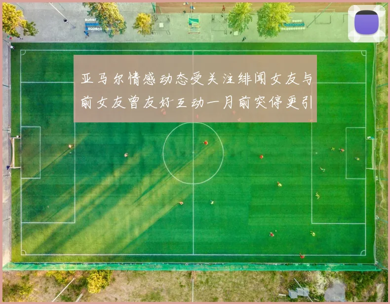 亚马尔情感动态受关注绯闻女友与前女友曾友好互动一月前突停更引热议